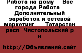 Работа на дому  - Все города Работа » Дополнительный заработок и сетевой маркетинг   . Татарстан респ.,Чистопольский р-н